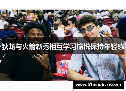 狄龙与火箭新秀相互学习愉悦保持年轻感